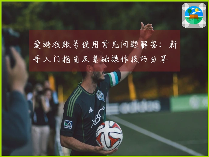 爱游戏账号使用常见问题解答：新手入门指南及基础操作技巧分享