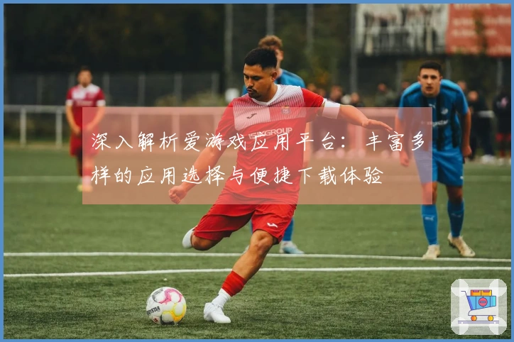 深入解析爱游戏应用平台：丰富多样的应用选择与便捷下载体验