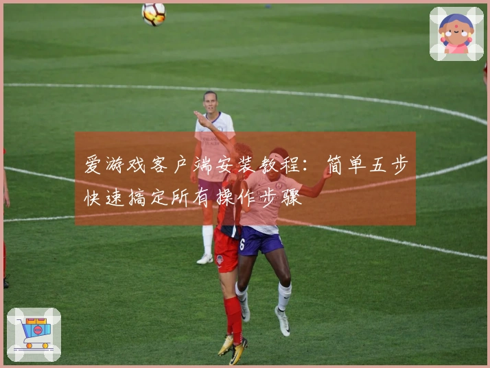 爱游戏客户端安装教程：简单五步快速搞定所有操作步骤