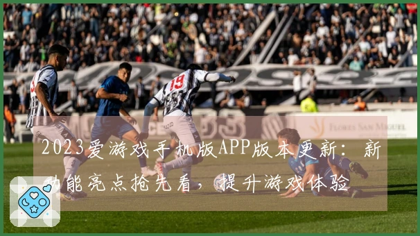 2023爱游戏手机版APP版本更新：新功能亮点抢先看，提升游戏体验